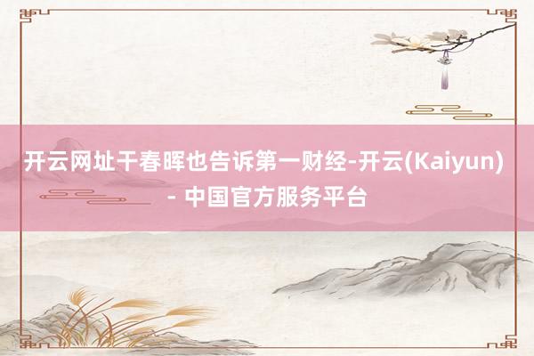 开云网址干春晖也告诉第一财经-开云(Kaiyun) - 中国官方服务平台
