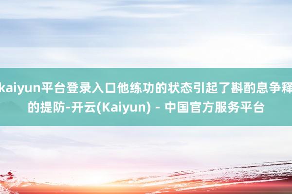 kaiyun平台登录入口他练功的状态引起了斟酌息争释的提防-开云(Kaiyun) - 中国官方服务平台