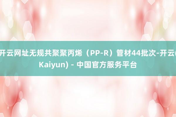 开云网址无规共聚聚丙烯（PP-R）管材44批次-开云(Kaiyun) - 中国官方服务平台