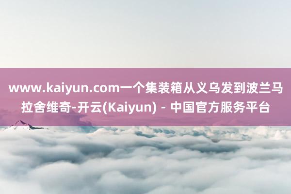 www.kaiyun.com一个集装箱从义乌发到波兰马拉舍维奇-开云(Kaiyun) - 中国官方服务平台