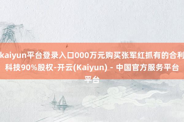 kaiyun平台登录入口000万元购买张军红抓有的合利科技90%股权-开云(Kaiyun) - 中国官方服务平台