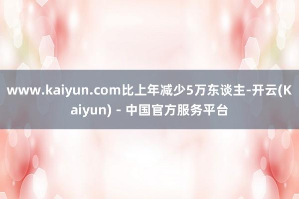 www.kaiyun.com比上年减少5万东谈主-开云(Kaiyun) - 中国官方服务平台