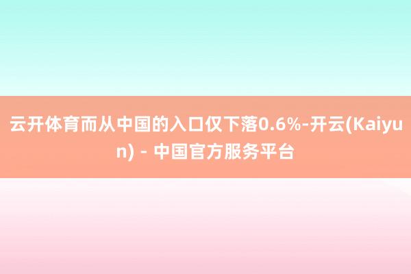 云开体育而从中国的入口仅下落0.6%-开云(Kaiyun) - 中国官方服务平台