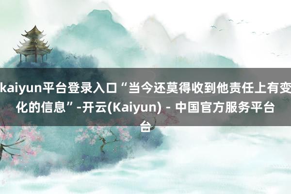 kaiyun平台登录入口“当今还莫得收到他责任上有变化的信息”-开云(Kaiyun) - 中国官方服务平台