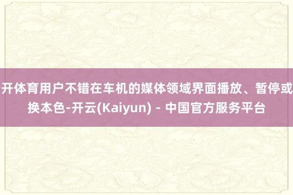 云开体育用户不错在车机的媒体领域界面播放、暂停或切换本色-开云(Kaiyun) - 中国官方服务平台