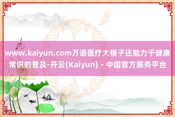 www.kaiyun.com万语医疗大模子还勉力于健康常识的普及-开云(Kaiyun) - 中国官方服务平台