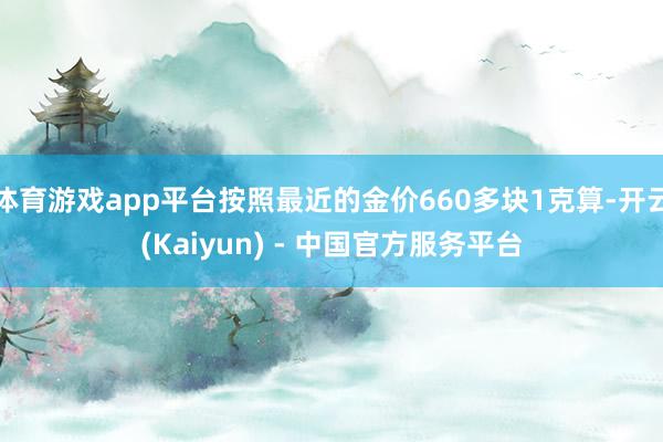 体育游戏app平台按照最近的金价660多块1克算-开云(Kaiyun) - 中国官方服务平台
