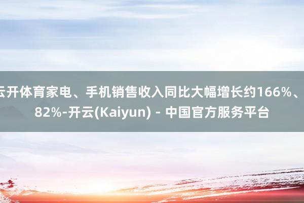云开体育家电、手机销售收入同比大幅增长约166%、182%-开云(Kaiyun) - 中国官方服务平台