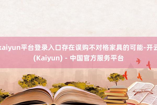 kaiyun平台登录入口存在误购不对格家具的可能-开云(Kaiyun) - 中国官方服务平台