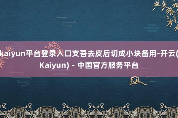 kaiyun平台登录入口支吾去皮后切成小块备用-开云(Kaiyun) - 中国官方服务平台