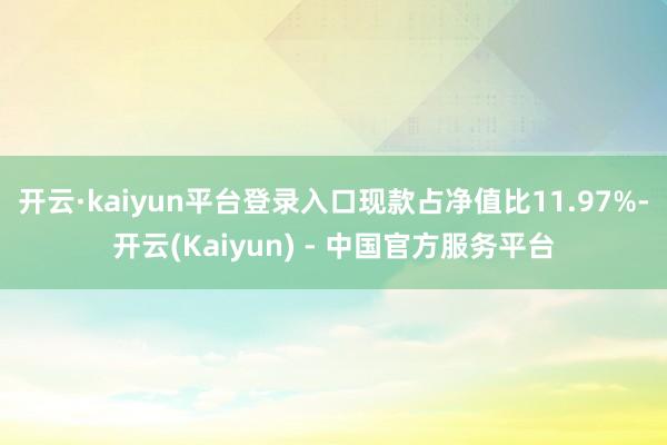 开云·kaiyun平台登录入口现款占净值比11.97%-开云(Kaiyun) - 中国官方服务平台