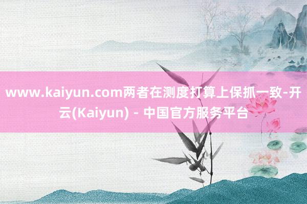 www.kaiyun.com两者在测度打算上保抓一致-开云(Kaiyun) - 中国官方服务平台