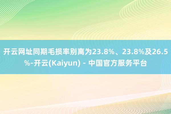 开云网址同期毛损率别离为23.8%、23.8%及26.5%-开云(Kaiyun) - 中国官方服务平台