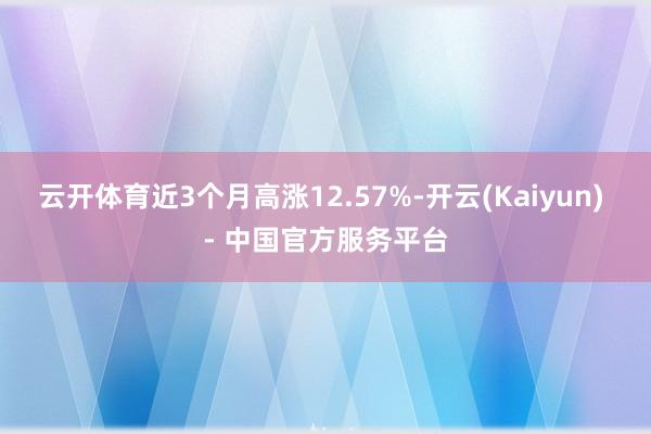 云开体育近3个月高涨12.57%-开云(Kaiyun) - 中国官方服务平台
