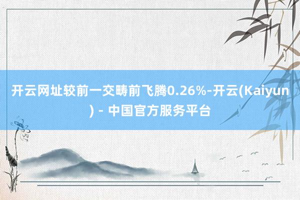 开云网址较前一交畴前飞腾0.26%-开云(Kaiyun) - 中国官方服务平台