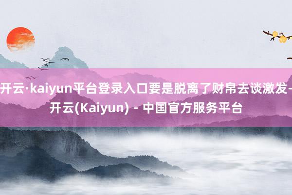 开云·kaiyun平台登录入口要是脱离了财帛去谈激发-开云(Kaiyun) - 中国官方服务平台
