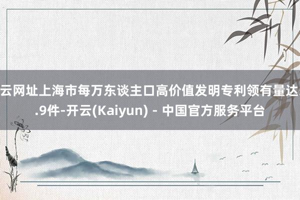 开云网址上海市每万东谈主口高价值发明专利领有量达57.9件-开云(Kaiyun) - 中国官方服务平台