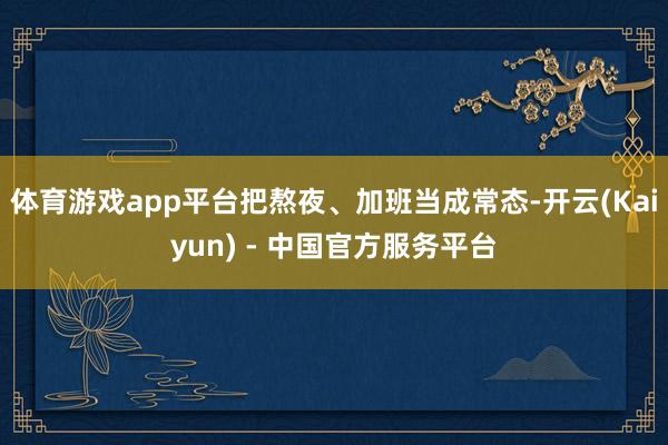 体育游戏app平台把熬夜、加班当成常态-开云(Kaiyun) - 中国官方服务平台