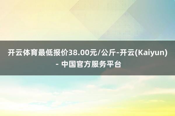开云体育最低报价38.00元/公斤-开云(Kaiyun) - 中国官方服务平台