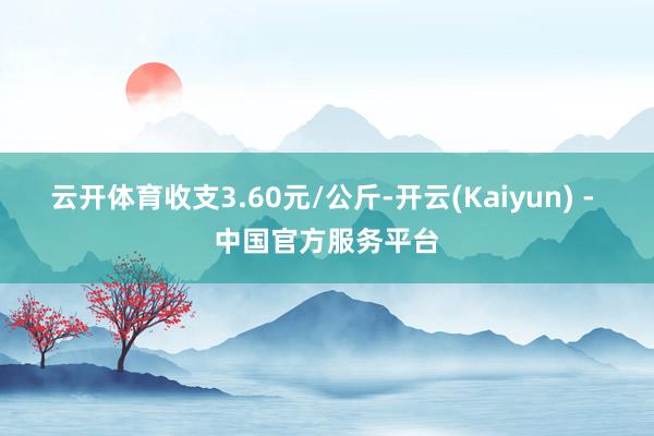 云开体育收支3.60元/公斤-开云(Kaiyun) - 中国官方服务平台