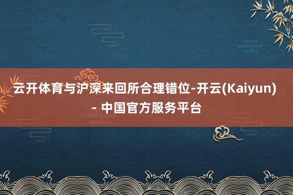 云开体育与沪深来回所合理错位-开云(Kaiyun) - 中国官方服务平台