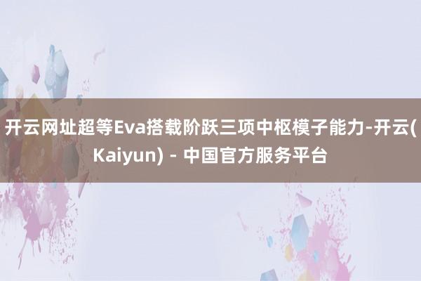 开云网址　　超等Eva搭载阶跃三项中枢模子能力-开云(Kaiyun) - 中国官方服务平台