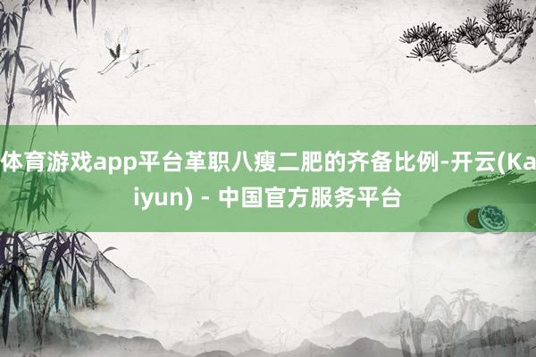 体育游戏app平台革职八瘦二肥的齐备比例-开云(Kaiyun) - 中国官方服务平台