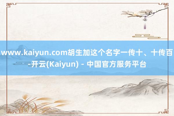 www.kaiyun.com胡生加这个名字一传十、十传百-开云(Kaiyun) - 中国官方服务平台