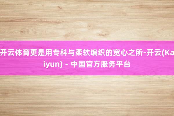 开云体育更是用专科与柔软编织的宽心之所-开云(Kaiyun) - 中国官方服务平台