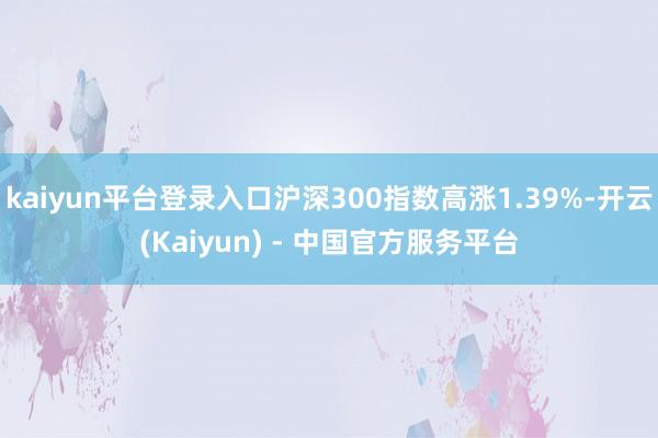 kaiyun平台登录入口沪深300指数高涨1.39%-开云(Kaiyun) - 中国官方服务平台