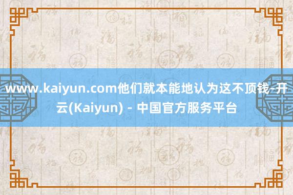 www.kaiyun.com他们就本能地认为这不顶钱-开云(Kaiyun) - 中国官方服务平台