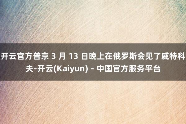 开云官方普京 3 月 13 日晚上在俄罗斯会见了威特科夫-开云(Kaiyun) - 中国官方服务平台