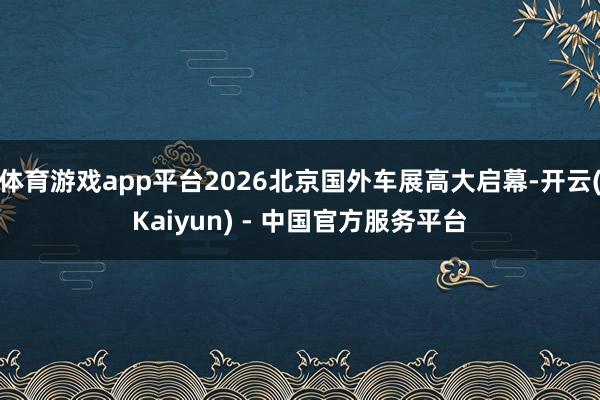 体育游戏app平台2026北京国外车展高大启幕-开云(Kaiyun) - 中国官方服务平台