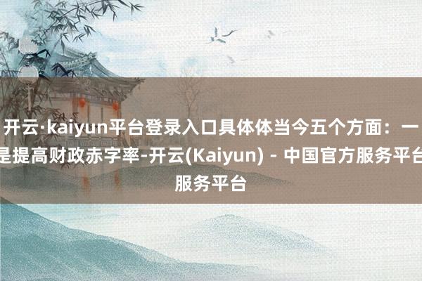 开云·kaiyun平台登录入口具体体当今五个方面：一是提高财政赤字率-开云(Kaiyun) - 中国官方服务平台