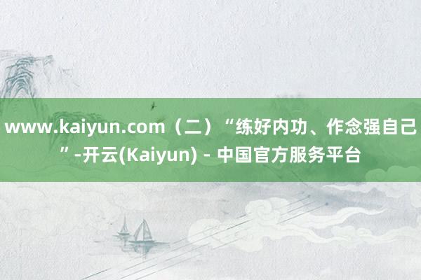 www.kaiyun.com（二）“练好内功、作念强自己”-开云(Kaiyun) - 中国官方服务平台