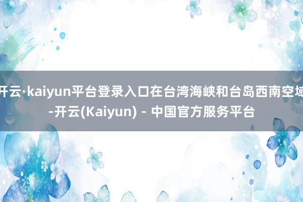 开云·kaiyun平台登录入口在台湾海峡和台岛西南空域-开云(Kaiyun) - 中国官方服务平台