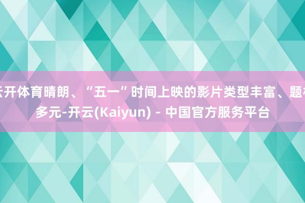 云开体育晴朗、“五一”时间上映的影片类型丰富、题材多元-开云(Kaiyun) - 中国官方服务平台