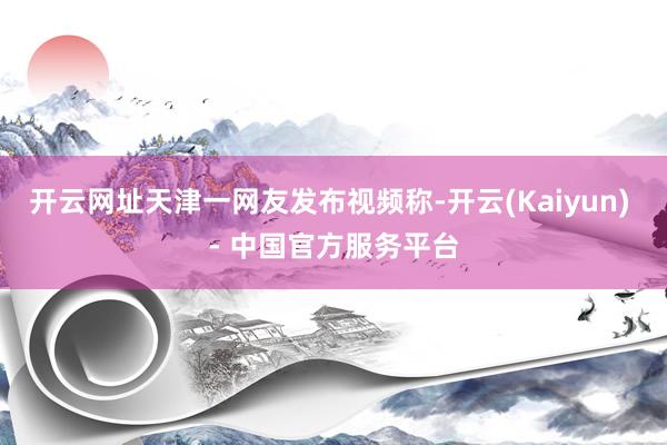 开云网址天津一网友发布视频称-开云(Kaiyun) - 中国官方服务平台