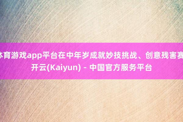 体育游戏app平台在中年岁成就妙技挑战、创意残害赛-开云(Kaiyun) - 中国官方服务平台
