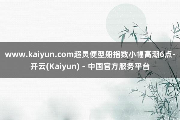 www.kaiyun.com超灵便型船指数小幅高潮6点-开云(Kaiyun) - 中国官方服务平台