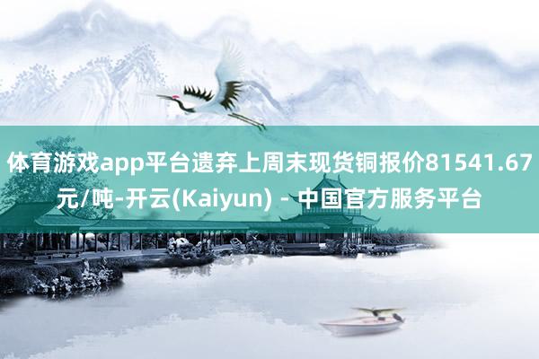 体育游戏app平台遗弃上周末现货铜报价81541.67元/吨-开云(Kaiyun) - 中国官方服务平台