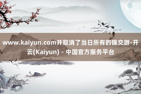 www.kaiyun.com并取消了当日所有的镍交游-开云(Kaiyun) - 中国官方服务平台