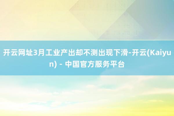 开云网址3月工业产出却不测出现下滑-开云(Kaiyun) - 中国官方服务平台