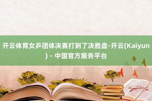 开云体育女乒团体决赛打到了决胜盘-开云(Kaiyun) - 中国官方服务平台