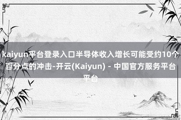 kaiyun平台登录入口半导体收入增长可能受约10个百分点的冲击-开云(Kaiyun) - 中国官方服务平台