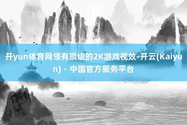 开yun体育网领有顶级的2K游戏视效-开云(Kaiyun) - 中国官方服务平台