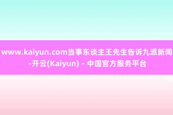 www.kaiyun.com当事东谈主王先生告诉九派新闻 -开云(Kaiyun) - 中国官方服务平台