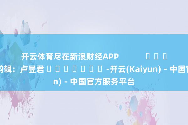 开云体育尽在新浪财经APP            						包袱剪辑：卢昱君 							-开云(Kaiyun) - 中国官方服务平台