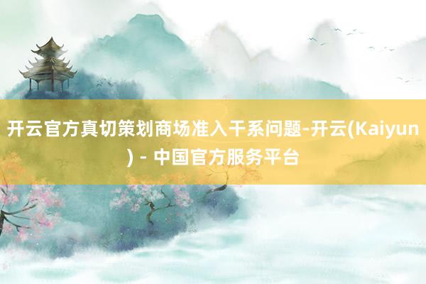开云官方真切策划商场准入干系问题-开云(Kaiyun) - 中国官方服务平台