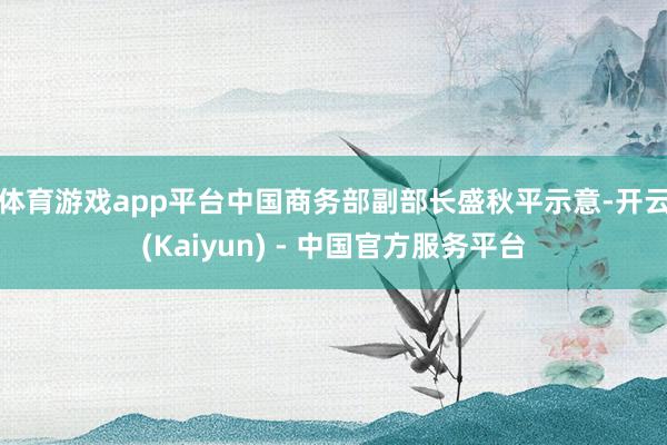 体育游戏app平台　　中国商务部副部长盛秋平示意-开云(Kaiyun) - 中国官方服务平台